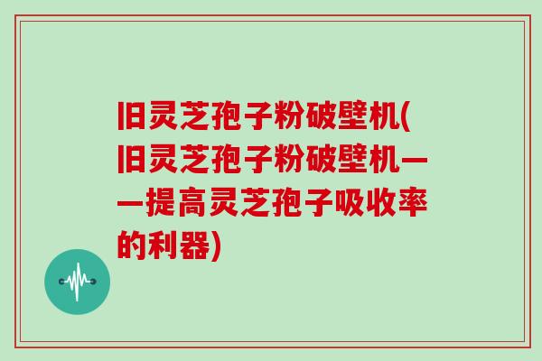 旧灵芝孢子粉破壁机(旧灵芝孢子粉破壁机——提高灵芝孢子吸收率的利器)