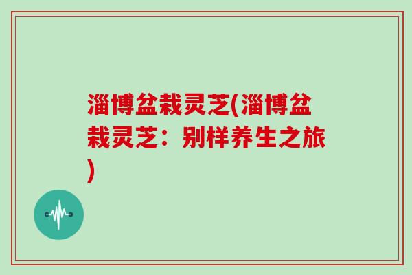 淄博盆栽灵芝(淄博盆栽灵芝：别样养生之旅)