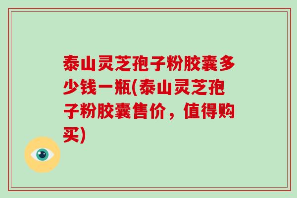 泰山灵芝孢子粉胶囊多少钱一瓶(泰山灵芝孢子粉胶囊售价，值得购买)