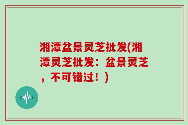 湘潭盆景灵芝批发(湘潭灵芝批发：盆景灵芝，不可错过！)
