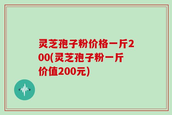 灵芝孢子粉价格一斤200(灵芝孢子粉一斤价值200元)