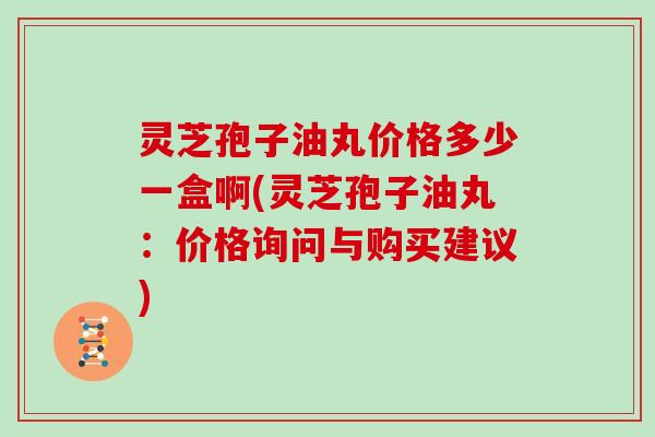 灵芝孢子油丸价格多少一盒啊(灵芝孢子油丸：价格询问与购买建议)