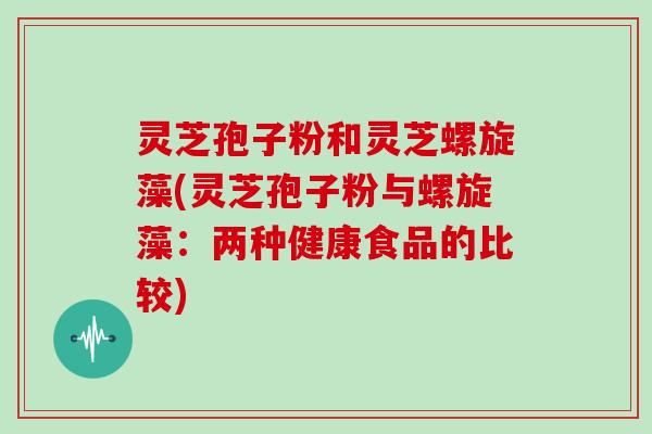 灵芝孢子粉和灵芝螺旋藻(灵芝孢子粉与螺旋藻：两种健康食品的比较)