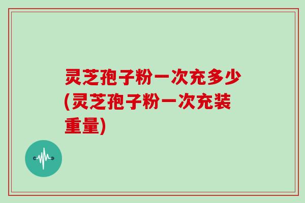 灵芝孢子粉一次充多少(灵芝孢子粉一次充装重量)