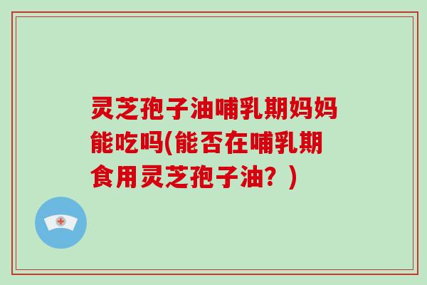 灵芝孢子油哺乳期妈妈能吃吗(能否在哺乳期食用灵芝孢子油?)-第1张图片-灵芝大师 灵芝孢子油哺乳期妈妈能吃吗(能否在哺乳期食用灵芝孢子油?)-第1张图片-灵芝大师
