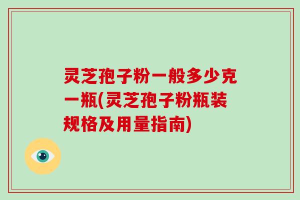 灵芝孢子粉一般多少克一瓶(灵芝孢子粉瓶装规格及用量指南)