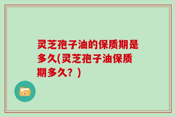 灵芝孢子油的保质期是多久(灵芝孢子油保质期多久？)