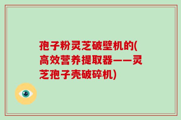 孢子粉灵芝破壁机的(高效营养提取器——灵芝孢子壳破碎机)