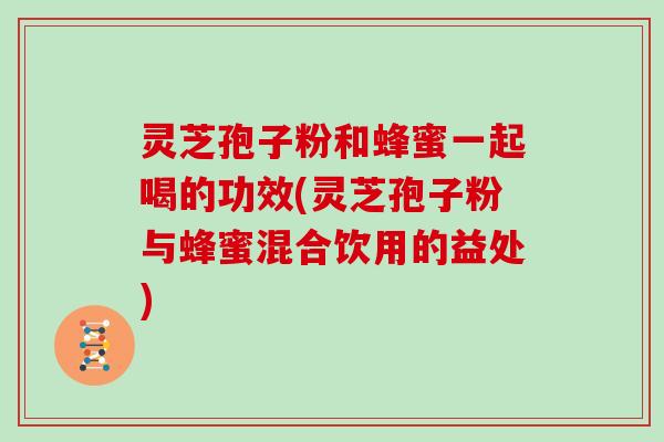 灵芝孢子粉和蜂蜜一起喝的功效(灵芝孢子粉与蜂蜜混合饮用的益处)