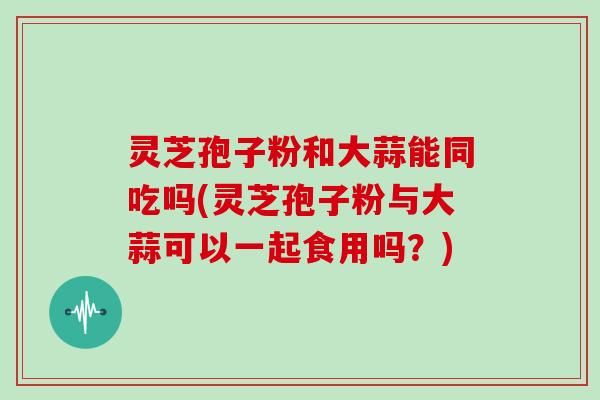 灵芝孢子粉和大蒜能同吃吗(灵芝孢子粉与大蒜可以一起食用吗？)