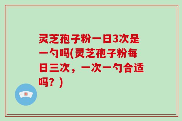 灵芝孢子粉一日3次是一勺吗(灵芝孢子粉每日三次，一次一勺合适吗？)