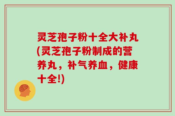 灵芝孢子粉十全大补丸(灵芝孢子粉制成的营养丸，补气养血，健康十全!)