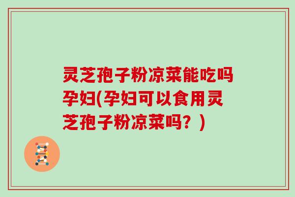 灵芝孢子粉凉菜能吃吗孕妇(孕妇可以食用灵芝孢子粉凉菜吗？)