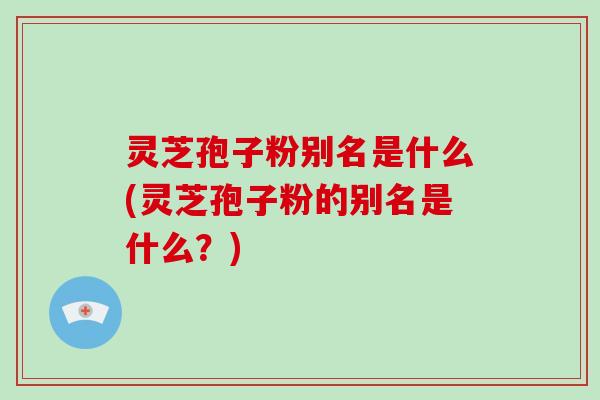 灵芝孢子粉别名是什么(灵芝孢子粉的别名是什么？)