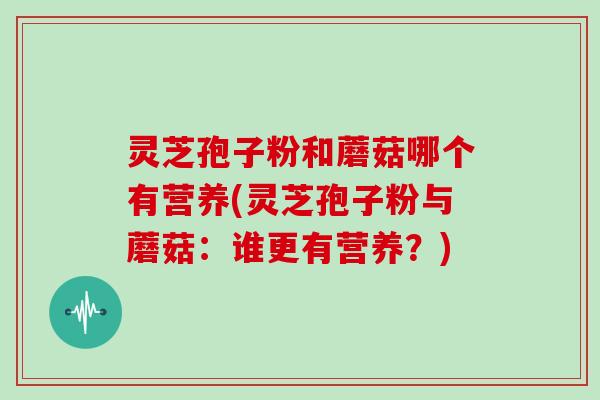 灵芝孢子粉和蘑菇哪个有营养(灵芝孢子粉与蘑菇：谁更有营养？)