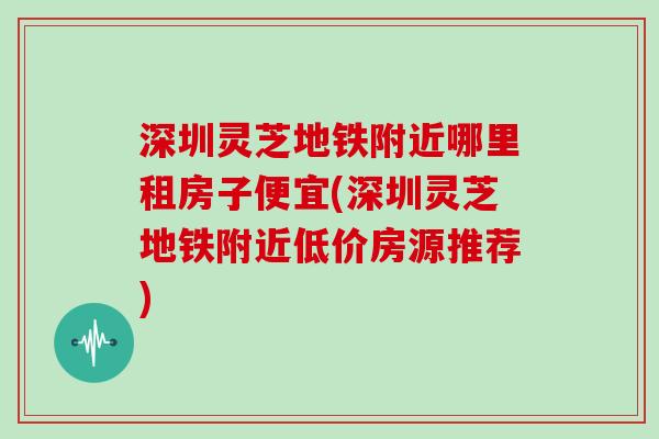深圳灵芝地铁附近哪里租房子便宜(深圳灵芝地铁附近低价房源推荐)