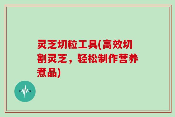 灵芝切粒工具(高效切割灵芝，轻松制作营养煮品)