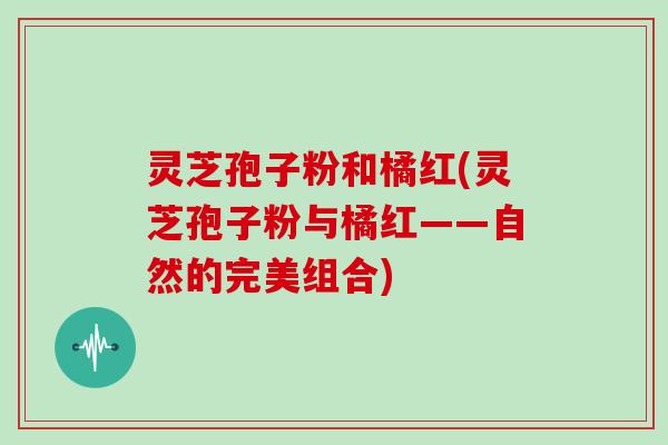 灵芝孢子粉和橘红(灵芝孢子粉与橘红——自然的完美组合)