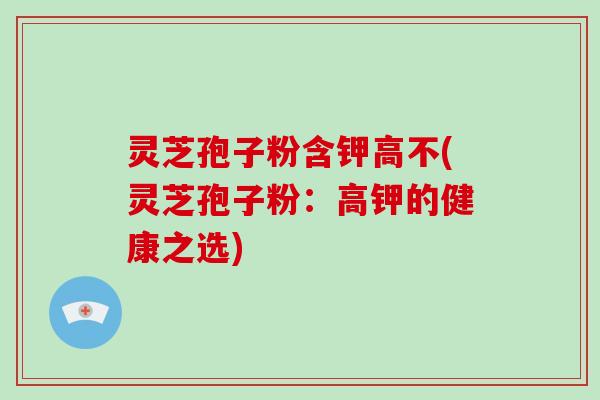 灵芝孢子粉含钾高不(灵芝孢子粉:高钾的健康之选)-第1张图片-灵芝大师 灵芝孢子粉含钾高不(灵芝孢子粉:高钾的健康之选)-第1张图片-灵芝大师