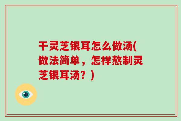 干灵芝银耳怎么做汤(做法简单，怎样熬制灵芝银耳汤？)
