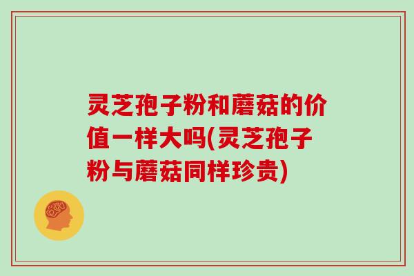 灵芝孢子粉和蘑菇的价值一样大吗(灵芝孢子粉与蘑菇同样珍贵)