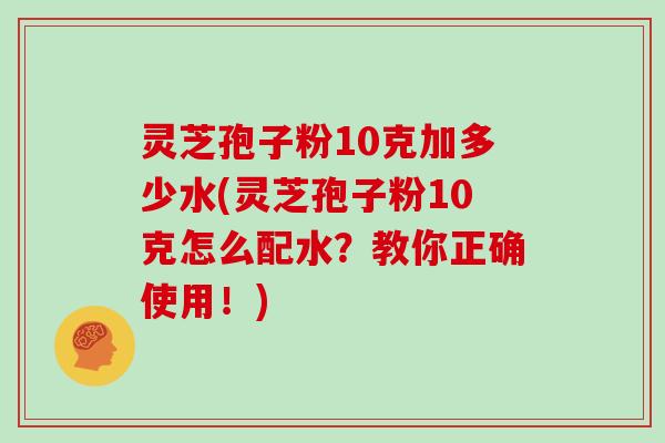 灵芝孢子粉10克加多少水(灵芝孢子粉10克怎么配水？教你正确使用！)