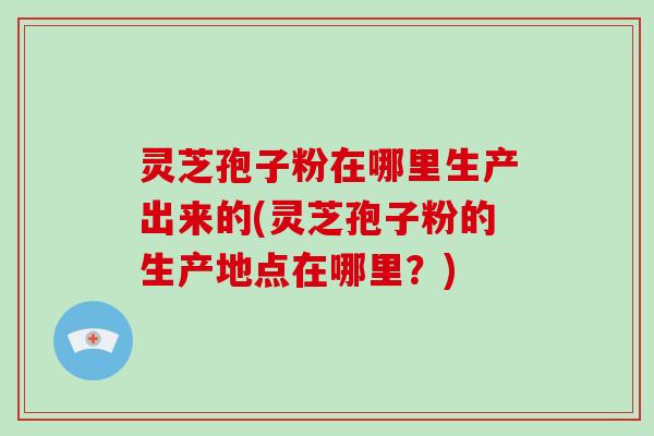 灵芝孢子粉在哪里生产出来的(灵芝孢子粉的生产地点在哪里？)
