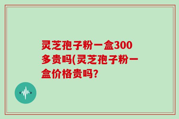 灵芝孢子粉一盒300多贵吗(灵芝孢子粉一盒价格贵吗?-第1张图片-灵芝大师 灵芝孢子粉一盒300多贵吗(灵芝孢子粉一盒价格贵吗?-第1张图片-灵芝大师