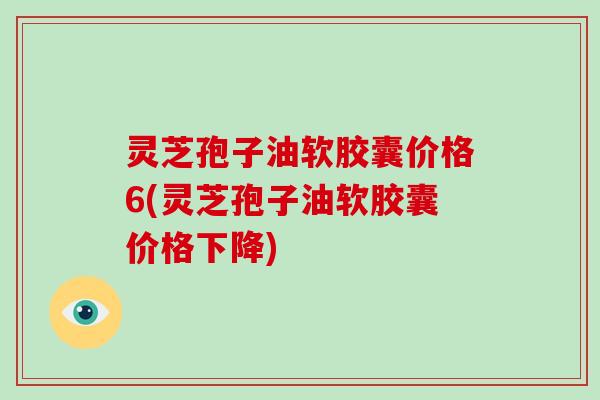 灵芝孢子油软胶囊价格6(灵芝孢子油软胶囊价格下降)