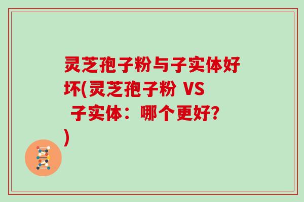 灵芝孢子粉与子实体好坏(灵芝孢子粉 VS 子实体：哪个更好？)