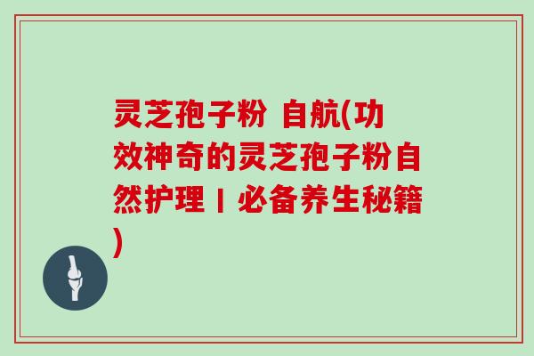 灵芝孢子粉 自航(功效神奇的灵芝孢子粉自然护理丨必备养生秘籍)-第1张图片-灵芝大师 灵芝孢子粉 自航(功效神奇的灵芝孢子粉自然护理丨必备养生秘籍)-第1张图片-灵芝大师