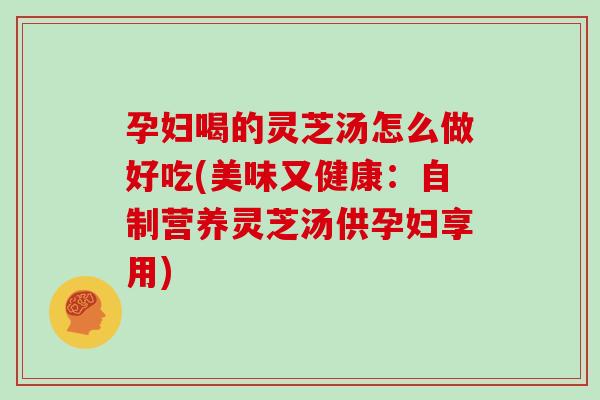 孕妇喝的灵芝汤怎么做好吃(美味又健康：自制营养灵芝汤供孕妇享用)