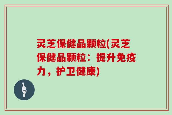 灵芝保健品颗粒(灵芝保健品颗粒：提升免疫力，护卫健康)