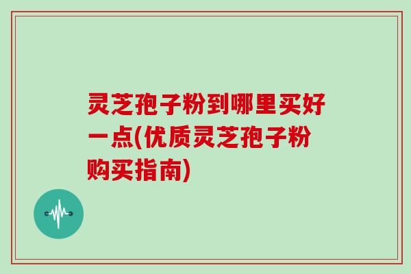 灵芝孢子粉到哪里买好一点(优质灵芝孢子粉购买指南)