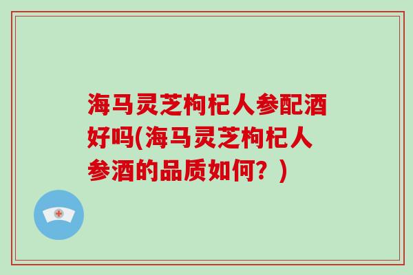 海马灵芝枸杞人参配酒好吗(海马灵芝枸杞人参酒的品质如何？)