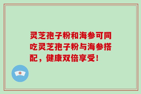 灵芝孢子粉和海参可同吃灵芝孢子粉与海参搭配，健康双倍享受！