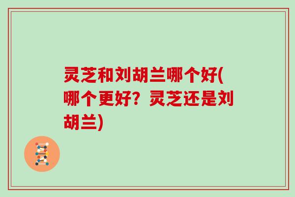 灵芝和刘胡兰哪个好(哪个更好？灵芝还是刘胡兰)