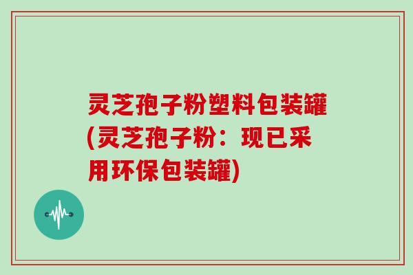 灵芝孢子粉塑料包装罐(灵芝孢子粉:现已采用环保包装罐)-第1张图片-灵芝大师 灵芝孢子粉塑料包装罐(灵芝孢子粉:现已采用环保包装罐)-第1张图片-灵芝大师