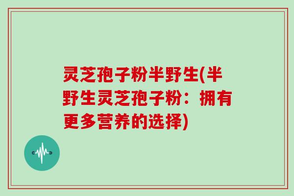 灵芝孢子粉半野生(半野生灵芝孢子粉：拥有更多营养的选择)