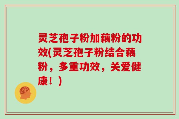 灵芝孢子粉加藕粉的功效(灵芝孢子粉结合藕粉，多重功效，关爱健康！)