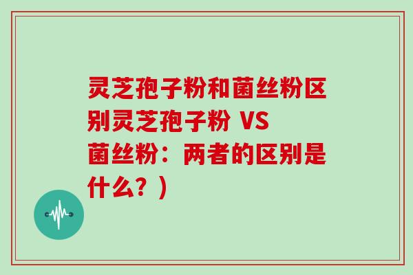 灵芝孢子粉和菌丝粉区别灵芝孢子粉 VS 菌丝粉：两者的区别是什么？)