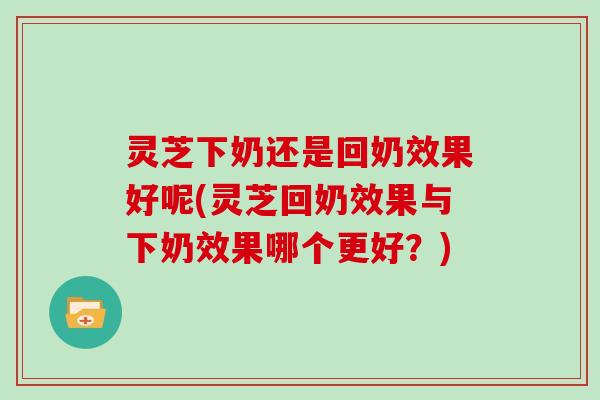 灵芝下奶还是回奶效果好呢(灵芝回奶效果与下奶效果哪个更好？)