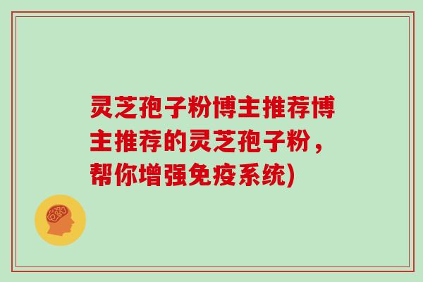 灵芝孢子粉博主推荐博主推荐的灵芝孢子粉,帮你增强免疫系统)-第1张图片-灵芝大师 灵芝孢子粉博主推荐博主推荐的灵芝孢子粉,帮你增强免疫系统)-第1张图片-灵芝大师