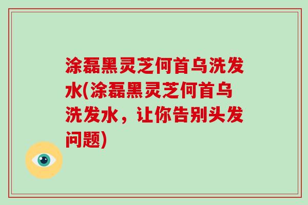 涂磊黑灵芝何首乌洗发水(涂磊黑灵芝何首乌洗发水，让你告别头发问题)