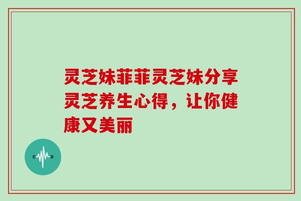 灵芝妹菲菲灵芝妹分享灵芝养生心得，让你健康又美丽