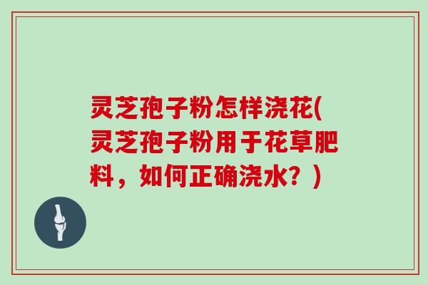 灵芝孢子粉怎样浇花(灵芝孢子粉用于花草肥料，如何正确浇水？)