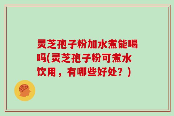 灵芝孢子粉加水煮能喝吗(灵芝孢子粉可煮水饮用，有哪些好处？)