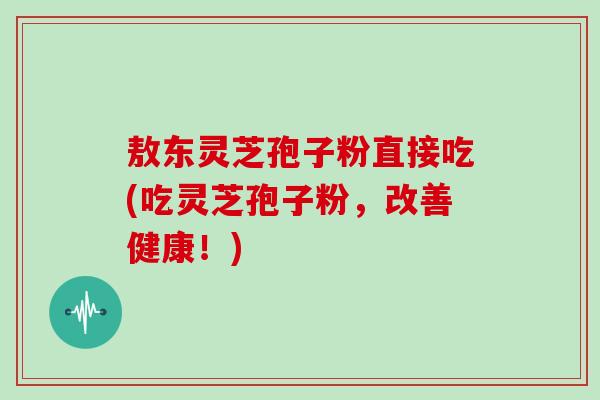 敖东灵芝孢子粉直接吃(吃灵芝孢子粉，改善健康！)