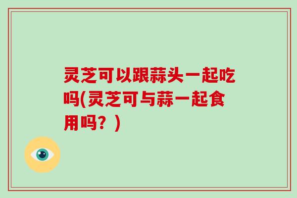 灵芝可以跟蒜头一起吃吗(灵芝可与蒜一起食用吗?)-第1张图片-灵芝大师 灵芝可以跟蒜头一起吃吗(灵芝可与蒜一起食用吗?)-第1张图片-灵芝大师