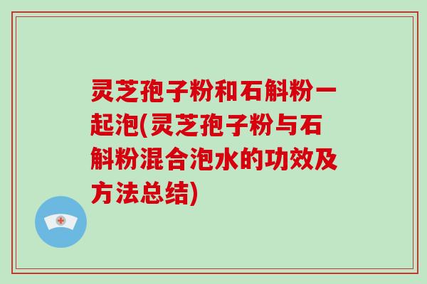 灵芝孢子粉和石斛粉一起泡(灵芝孢子粉与石斛粉混合泡水的功效及方法总结)